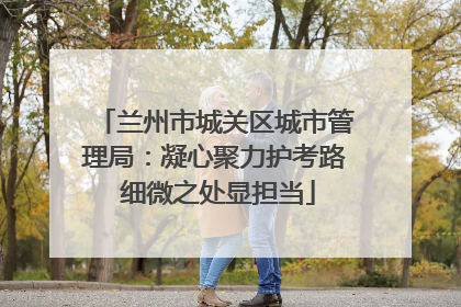 兰州市城关区城市管理局：凝心聚力护考路 细微之处显担当