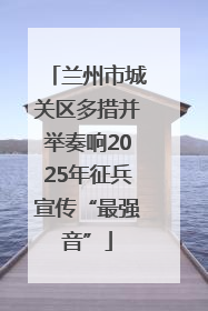 兰州市城关区多措并举奏响2025年征兵宣传“最强音”