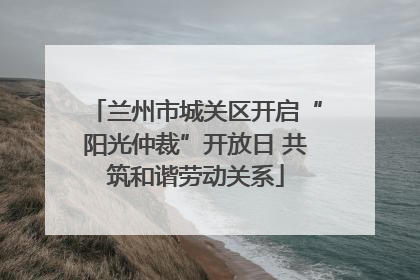 兰州市城关区开启“阳光仲裁”开放日 共筑和谐劳动关系