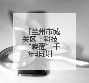 兰州市城关区：科技“唤醒”千年非遗