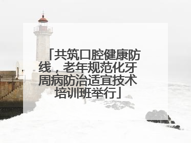 共筑口腔健康防线，老年规范化牙周病防治适宜技术培训班举行