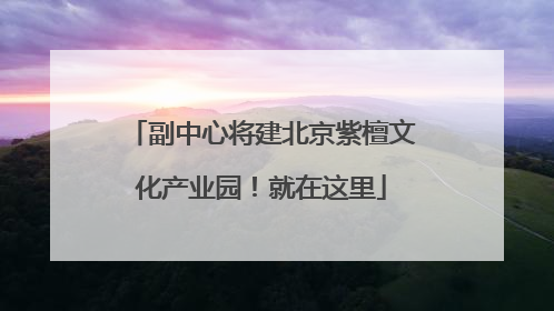 副中心将建北京紫檀文化产业园！就在这里