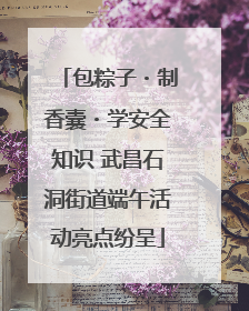 包粽子・制香囊・学安全知识 武昌石洞街道端午活动亮点纷呈