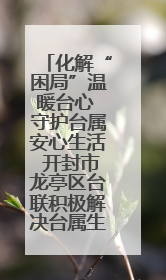 化解“困局”温暖台心 守护台属安心生活 开封市龙亭区台联积极解决台属生活难题