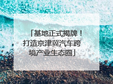 基地正式揭牌！打造京津冀汽车跨境产业生态圈