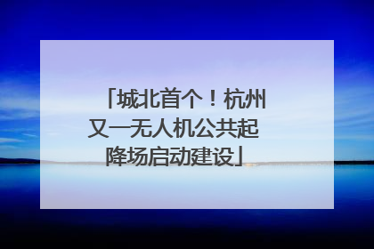 城北首个！杭州又一无人机公共起降场启动建设