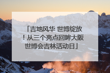 吉地风华 世博绽放！从三个亮点回眸大阪世博会吉林活动日