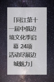 同江第十一届中俄边境文化季启幕 24项活动尽展边城魅力