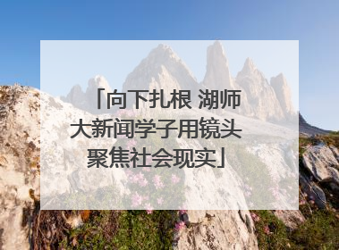 向下扎根 湖师大新闻学子用镜头聚焦社会现实