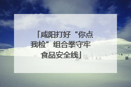 咸阳打好“你点我检”组合拳守牢食品安全线