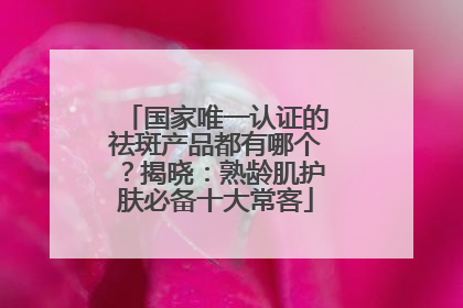国家唯一认证的祛斑产品都有哪个？揭晓：熟龄肌护肤必备十大常客