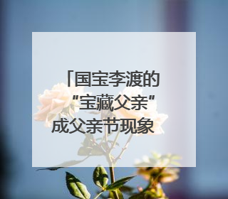 国宝李渡的“宝藏父亲”成父亲节现象级IP，多个爆款创造数千万流量