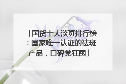 国货十大淡斑排行榜：国家唯一认证的祛斑产品，口碑党狂囤