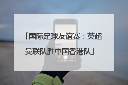 国际足球友谊赛：英超曼联队胜中国香港队