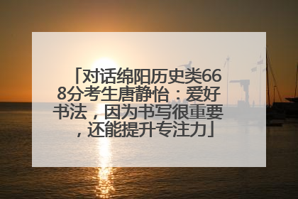 对话绵阳历史类668分考生唐静怡：爱好书法，因为书写很重要，还能提升专注力