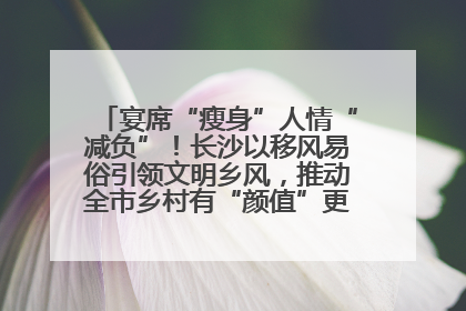 宴席“瘦身”人情“减负”！长沙以移风易俗引领文明乡风，推动全市乡村有“颜值”更显“气质”