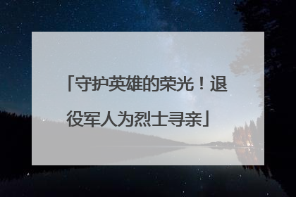 守护英雄的荣光！退役军人为烈士寻亲