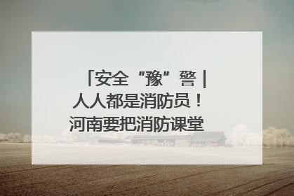 安全“豫”警｜人人都是消防员！河南要把消防课堂搬进社区第一线