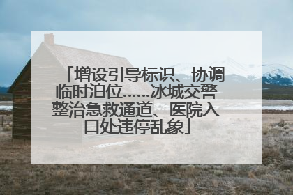 增设引导标识、协调临时泊位……冰城交警整治急救通道、医院入口处违停乱象