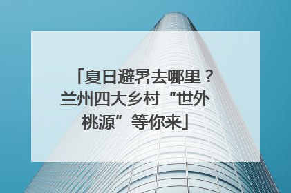 夏日避暑去哪里？兰州四大乡村“世外桃源”等你来