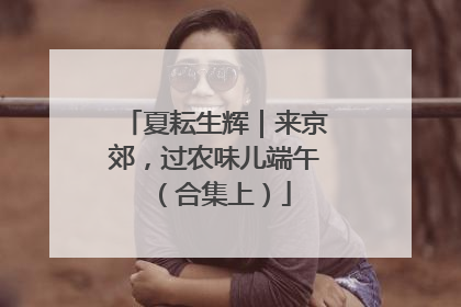 夏耘生辉｜来京郊，过农味儿端午（合集上）