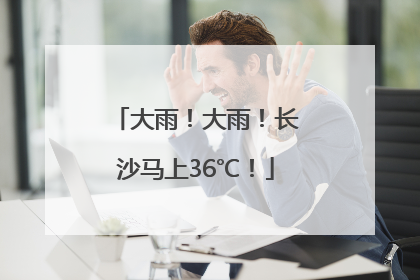 大雨！大雨！长沙马上36℃！
