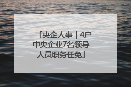 央企人事｜4户中央企业7名领导人员职务任免