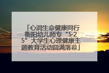 心润生命健康同行 衡阳幼儿师专“5·25”大学生心理健康主题教育活动圆满落幕