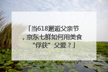 当618邂逅父亲节，京东七鲜如何用美食“俘获”父爱？
