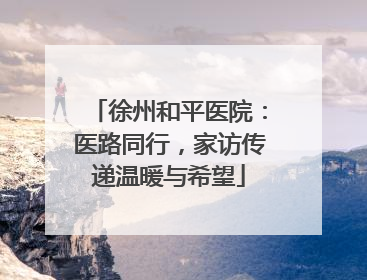 徐州和平医院：医路同行，家访传递温暖与希望