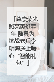 尊崇荣光照亮英雄暮年 随县为抗战老兵李明海送上暖心“智能礼包”