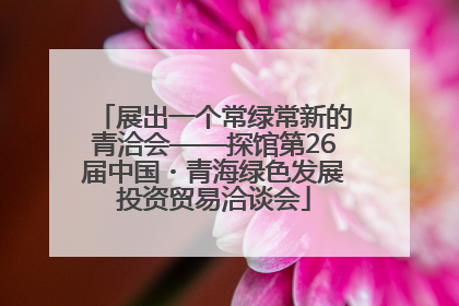 展出一个常绿常新的青洽会——探馆第26届中国・青海绿色发展投资贸易洽谈会
