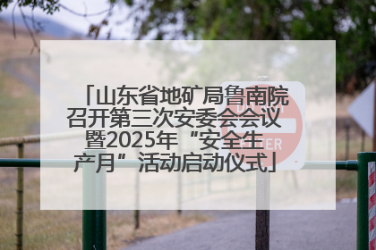 山东省地矿局鲁南院召开第三次安委会会议暨2025年“安全生产月”活动启动仪式