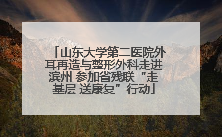 山东大学第二医院外耳再造与整形外科走进滨州 参加省残联“走基层 送康复”行动