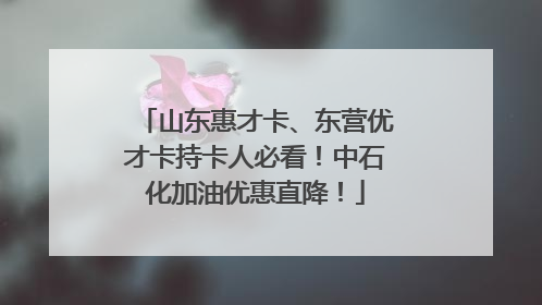 山东惠才卡、东营优才卡持卡人必看！中石化加油优惠直降！