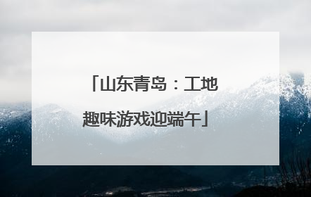 山东青岛：工地趣味游戏迎端午