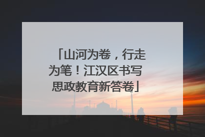 山河为卷，行走为笔！江汉区书写思政教育新答卷
