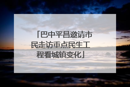 巴中平昌邀请市民走访重点民生工程看城镇变化