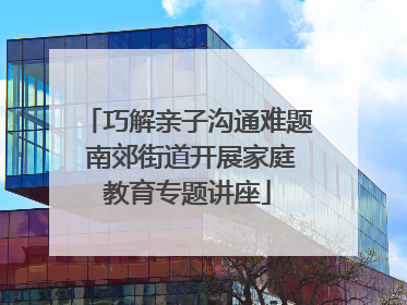 巧解亲子沟通难题 南郊街道开展家庭教育专题讲座