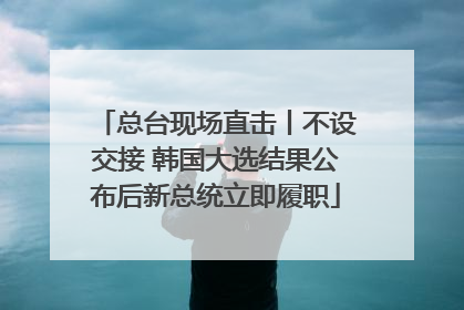 总台现场直击丨不设交接 韩国大选结果公布后新总统立即履职