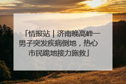 情报站｜济南晚高峰一男子突发疾病倒地，热心市民跪地接力施救