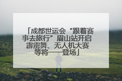 成都世运会“跟着赛事去旅行”眉山站开启 霹雳舞、无人机大赛等将一一登场