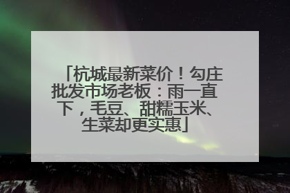 杭城最新菜价！勾庄批发市场老板：雨一直下，毛豆、甜糯玉米、生菜却更实惠