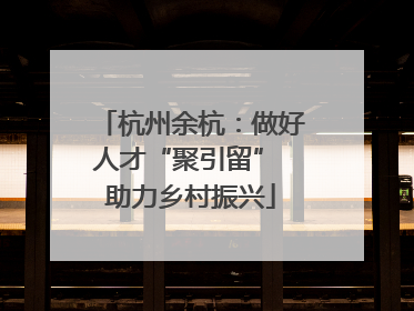 杭州余杭：做好人才“聚引留” 助力乡村振兴
