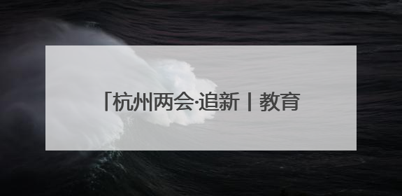 杭州两会·追新丨教育部一则公示消息 为何引来杭州两会会场热议