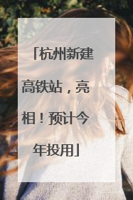 杭州新建高铁站，亮相！预计今年投用