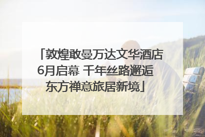 敦煌敢曼万达文华酒店6月启幕 千年丝路邂逅东方禅意旅居新境