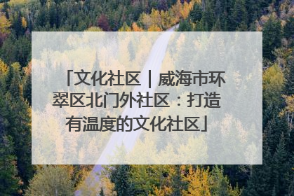 文化社区｜威海市环翠区北门外社区：打造有温度的文化社区