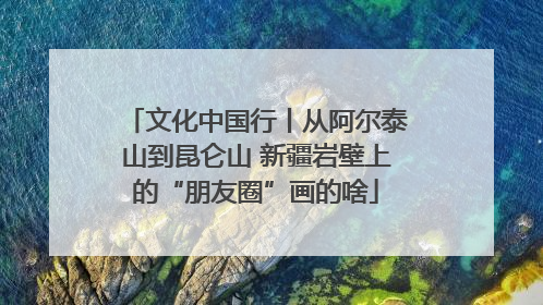 文化中国行丨从阿尔泰山到昆仑山 新疆岩壁上的“朋友圈”画的啥