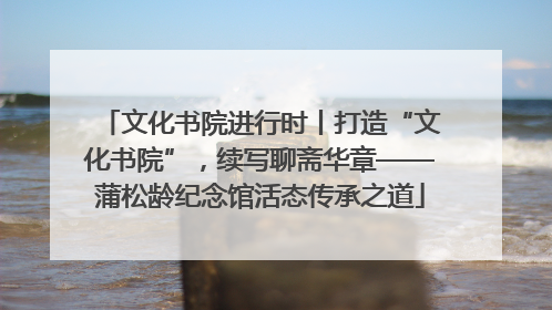 文化书院进行时丨打造“文化书院”，续写聊斋华章——蒲松龄纪念馆活态传承之道